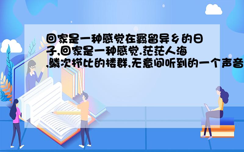 回家是一种感觉在羁留异乡的日子,回家是一种感觉.茫茫人海,鳞次栉比的楼群,无意间听到的一个声音,或是偶然间瞥见的没有别人注意到的情景,让我们停下匆忙的脚步,在灯火阑珊处,蓦然回