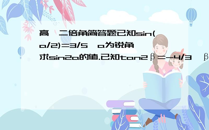 高一二倍角简答题已知sin(a/2)=3/5,a为锐角,求sin2a的值.已知tan2β=-4/3,β在第二象限,求tanβ的值.