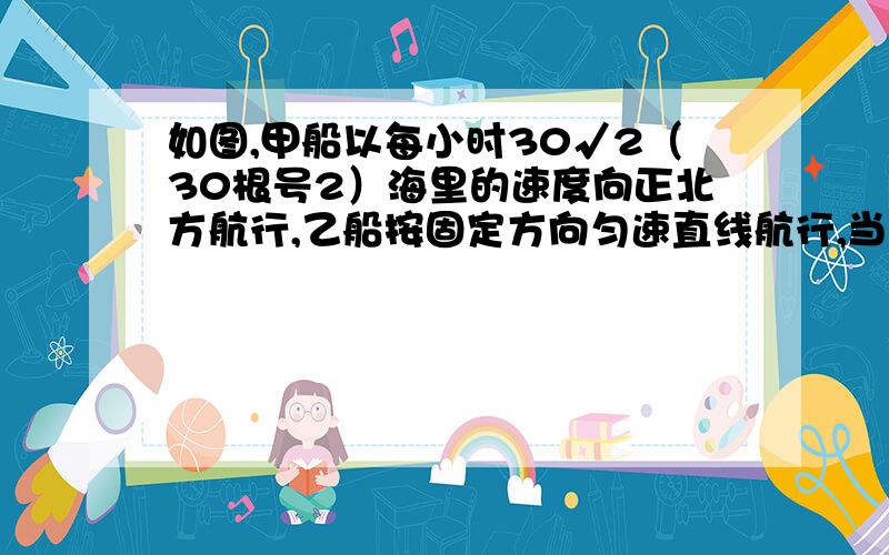 如图,甲船以每小时30√2（30根号2）海里的速度向正北方航行,乙船按固定方向匀速直线航行,当甲船位于A1处时,乙船位于甲船的北偏西105°方向的B1处,此时两船相距20海里,当甲船航行40分钟到达