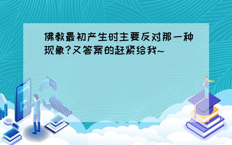 佛教最初产生时主要反对那一种现象?又答案的赶紧给我~