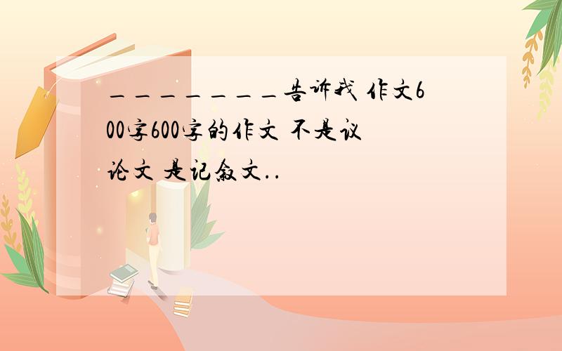 _______告诉我 作文600字600字的作文 不是议论文 是记叙文..