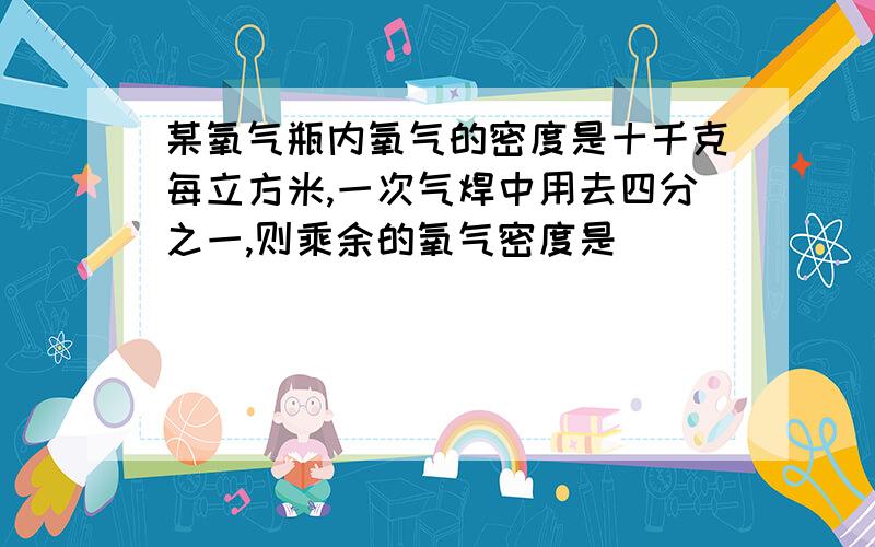 某氧气瓶内氧气的密度是十千克每立方米,一次气焊中用去四分之一,则乘余的氧气密度是