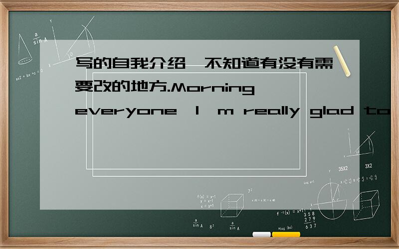 写的自我介绍,不知道有没有需要改的地方.Morning everyone,I'm really glad to be here and be one of this class.My English name is Estell,which was given by my good friend who learns French.He told me this name means stars in french.I'm