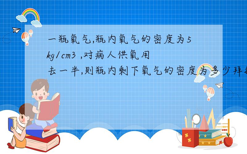 一瓶氧气,瓶内氧气的密度为5kg/cm3 ,对病人供氧用去一半,则瓶内剩下氧气的密度为多少拜托了各位