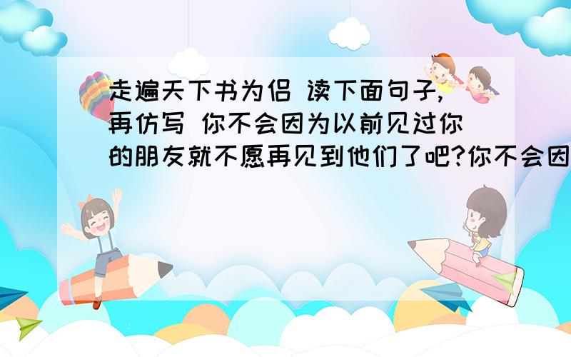 走遍天下书为侣 读下面句子,再仿写 你不会因为以前见过你的朋友就不愿再见到他们了吧?你不会因为熟悉家中的一切就弃家而去把?