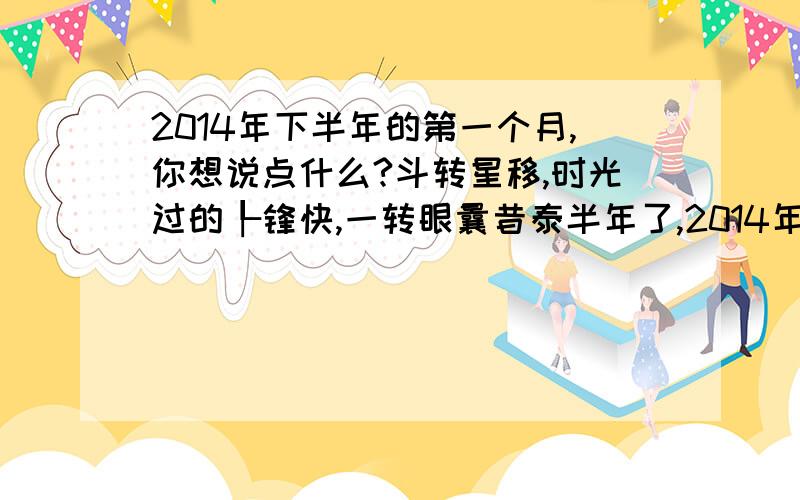 2014年下半年的第一个月,你想说点什么?斗转星移,时光过的┞锋快,一转眼曩昔泰半年了,2014年的下半年:对工作,对生涯,对家人,对伴侣,你想说点什么就说点什么吧!上半年一事无成,说说下半年