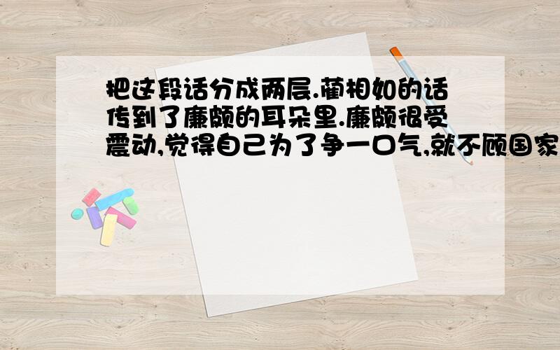 把这段话分成两层.蔺相如的话传到了廉颇的耳朵里.廉颇很受震动,觉得自己为了争一口气,就不顾国家的利益,真不应该.于是,他脱下战袍,背上荆条,到蔺相如门上请罪.蔺相如见廉颇来负荆请罪