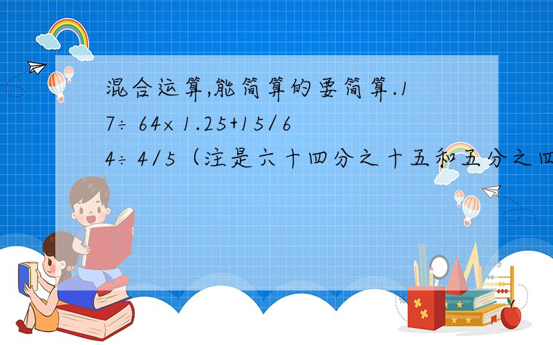 混合运算,能简算的要简算.17÷64×1.25+15/64÷4/5（注是六十四分之十五和五分之四）急!明天要交的!