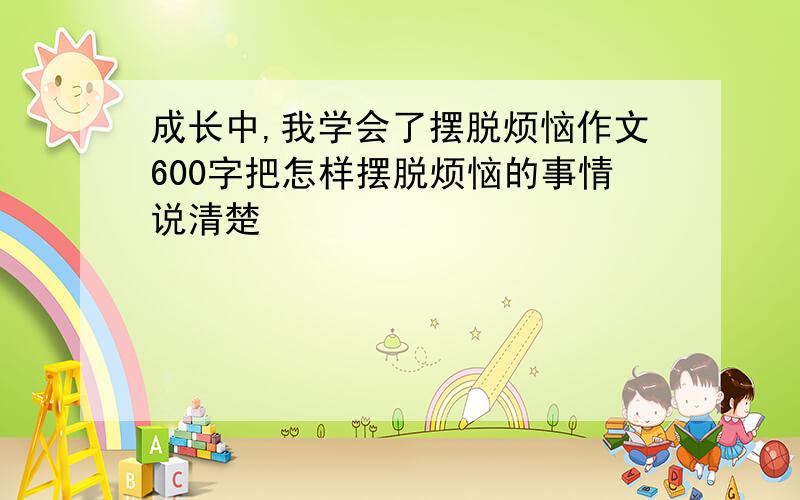 成长中,我学会了摆脱烦恼作文600字把怎样摆脱烦恼的事情说清楚