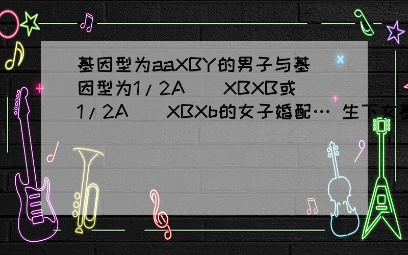 基因型为aaXBY的男子与基因型为1/2A__XBXB或1/2A__XBXb的女子婚配… 生下女基因型为aaXBY的男子与基因型为1/2A__XBXB或1/2A__XBXb的女子婚配…生下女孩的基因性为1/4AaXBXb或3/4AaXBXB.怎么知道啊?他母亲