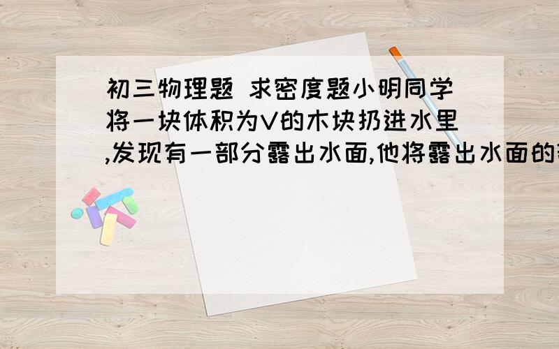 初三物理题 求密度题小明同学将一块体积为V的木块扔进水里,发现有一部分露出水面,他将露出水面的部分切掉后,再扔进水里,发现此时仍然有一部分露出水面,他索性再把露出水面的部分切掉