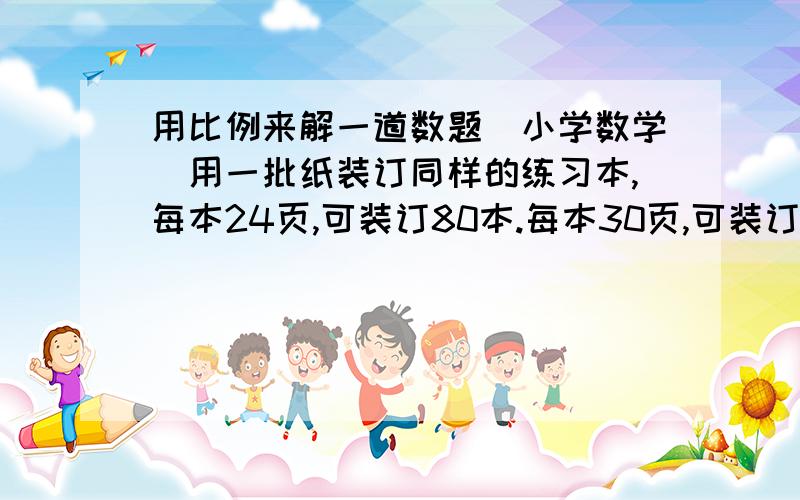 用比例来解一道数题(小学数学)用一批纸装订同样的练习本,每本24页,可装订80本.每本30页,可装订多少本?