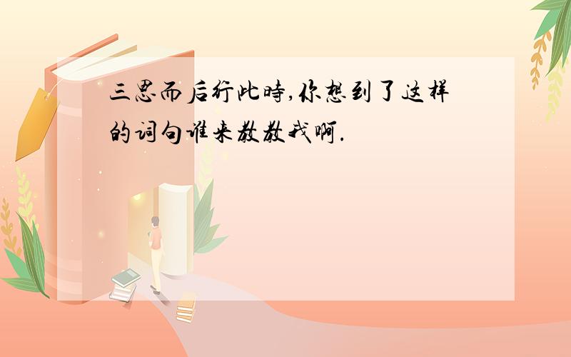 三思而后行此时,你想到了这样的词句谁来教教我啊.