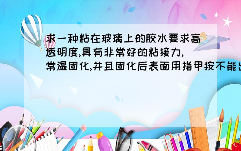 求一种粘在玻璃上的胶水要求高透明度,具有非常好的粘接力,常温固化,并且固化后表面用指甲按不能出痕迹（具有一定的硬度）,胶厚度为1mm,固化不能产生龟裂等现象!请知道这种胶（涂料等