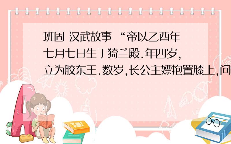 班固 汉武故事 “帝以乙酉年七月七日生于猗兰殿.年四岁,立为胶东王.数岁,长公主嫖抱置膝上,问曰：‘儿欲得妇不?’胶东王曰：‘欲得妇.’长主指左右长御百余人,皆云不用.末指其女问曰