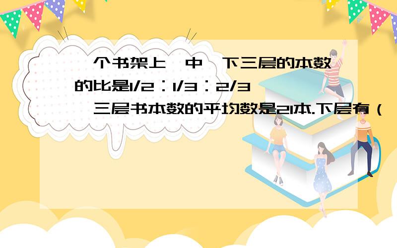 一个书架上、中、下三层的本数的比是1/2：1/3：2/3,三层书本数的平均数是21本.下层有（ ）数.