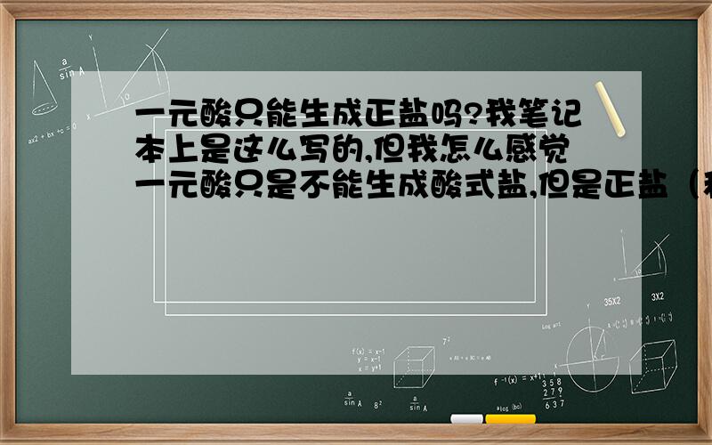 一元酸只能生成正盐吗?我笔记本上是这么写的,但我怎么感觉一元酸只是不能生成酸式盐,但是正盐（和一元碱）、碱式盐（和二元及以上的碱）他还是能生成的.这么想对吗?