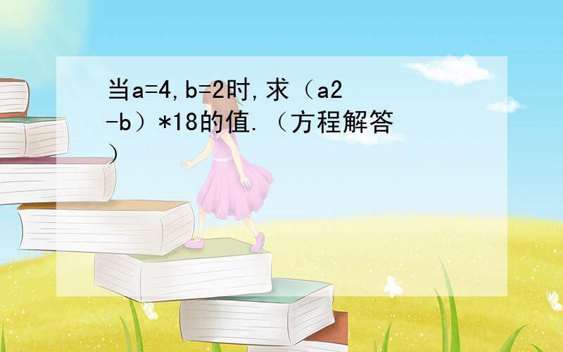 当a=4,b=2时,求（a2-b）*18的值.（方程解答）