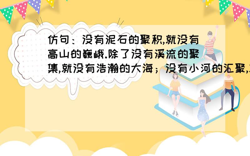 仿句：没有泥石的聚积,就没有高山的巍峨.除了没有溪流的聚集,就没有浩瀚的大海；没有小河的汇聚,就没有大海的浩瀚；没有江水的聚积,就没有大海的浩瀚；没有江河的汇聚,就没有海洋的