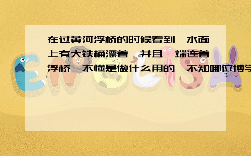 在过黄河浮桥的时候看到,水面上有大铁桶漂着,并且一端连着浮桥,不懂是做什么用的,不知哪位博学的大哥大姐能帮小妹解释下浮桥的构造.万分期待