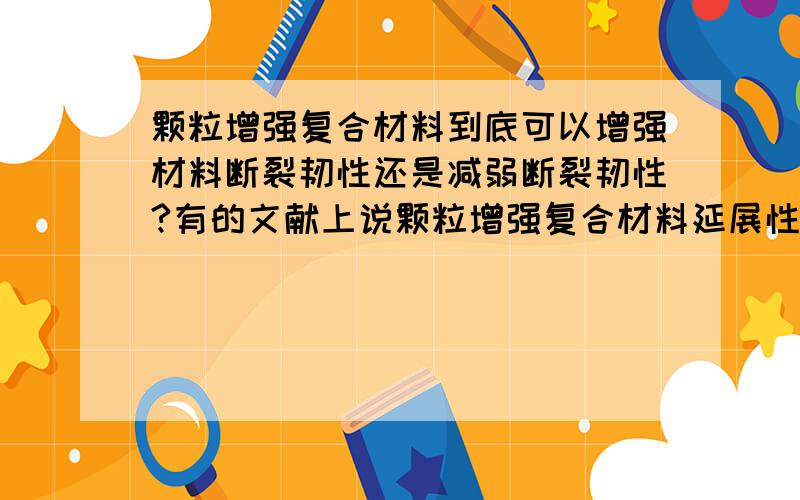 颗粒增强复合材料到底可以增强材料断裂韧性还是减弱断裂韧性?有的文献上说颗粒增强复合材料延展性不够,断裂韧性低；但有的文献上说颗粒可以使裂纹偏转,同时颗粒也可以发生塑性变形