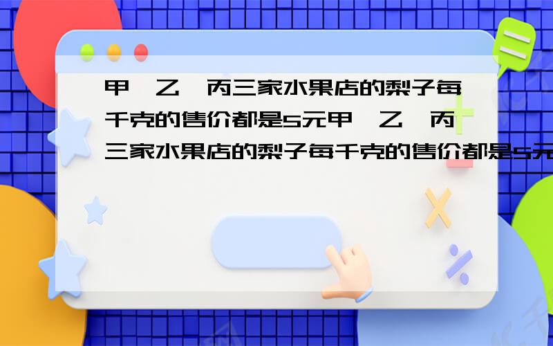 甲,乙,丙三家水果店的梨子每千克的售价都是5元甲、乙、丙三家水果店的梨子每千克的售价都是5元.现在三家水果店正在做促销活动：甲：4千克以上（包括4千克）每千克4.4元 .乙：8千克以上