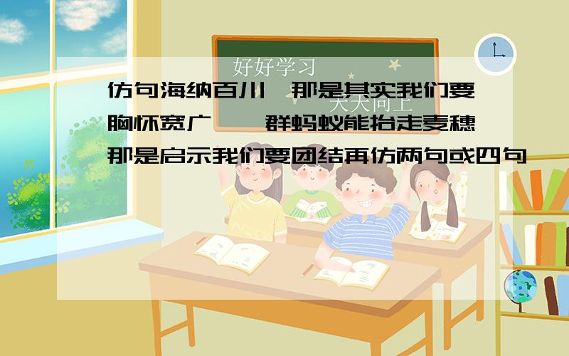 仿句海纳百川,那是其实我们要胸怀宽广,一群蚂蚁能抬走麦穗那是启示我们要团结再仿两句或四句