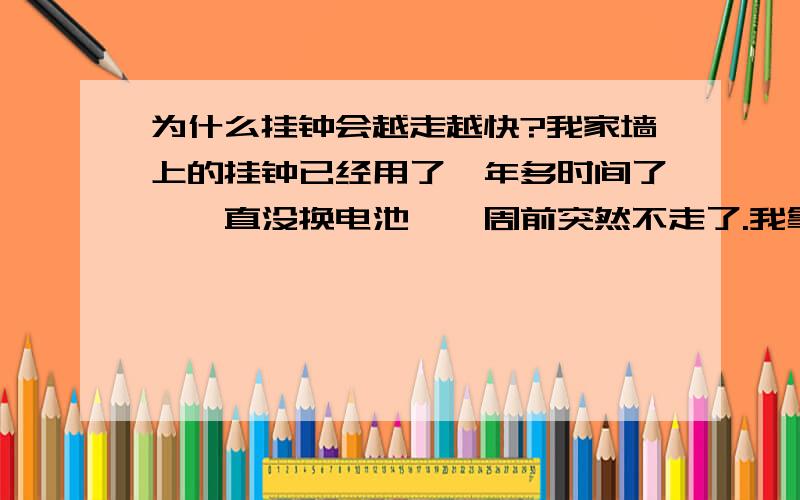 为什么挂钟会越走越快?我家墙上的挂钟已经用了一年多时间了,一直没换电池,一周前突然不走了.我拿下来重新安了一下电池正常走了.可现在是越走越快.刚开始一天只快30分钟左右,我校对好,