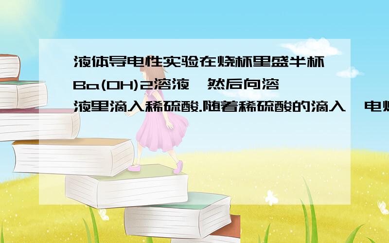 液体导电性实验在烧杯里盛半杯Ba(OH)2溶液,然后向溶液里滴入稀硫酸.随着稀硫酸的滴入,电灯渐渐变暗,滴至一定量时,电灯完全熄灭.为什么?如果继续加入稀硫酸,电灯又逐渐亮起来,为什么?在