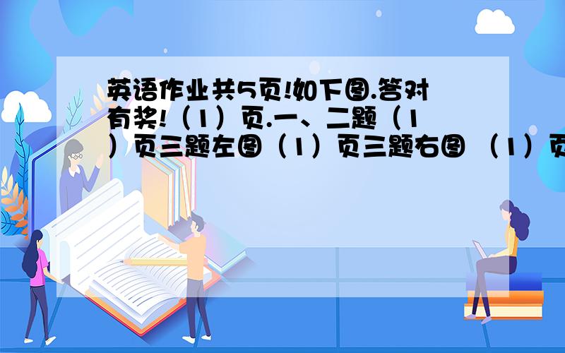 英语作业共5页!如下图.答对有奖!（1）页.一、二题（1）页三题左图（1）页三题右图 （1）页三题题目（2）页、一题    （2）页、二题目内容半（2-3）页二题目内容半写答案中要写序号再是答