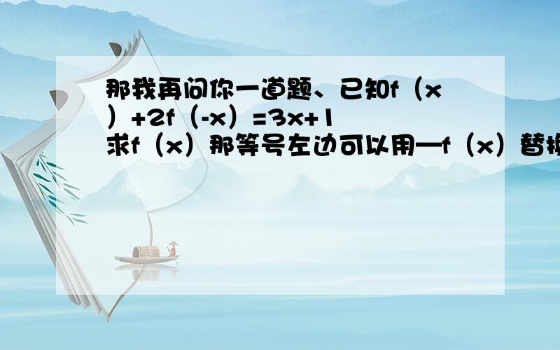 那我再问你一道题、已知f（x）+2f（-x）=3x+1 求f（x）那等号左边可以用—f（x）替换吗?不行的话为什么、详细点我给你悬赏、、、换完之后就是—f（x）=3x+1