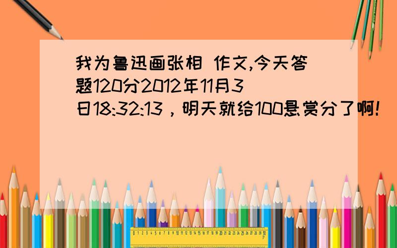 我为鲁迅画张相 作文,今天答题120分2012年11月3日18:32:13，明天就给100悬赏分了啊！