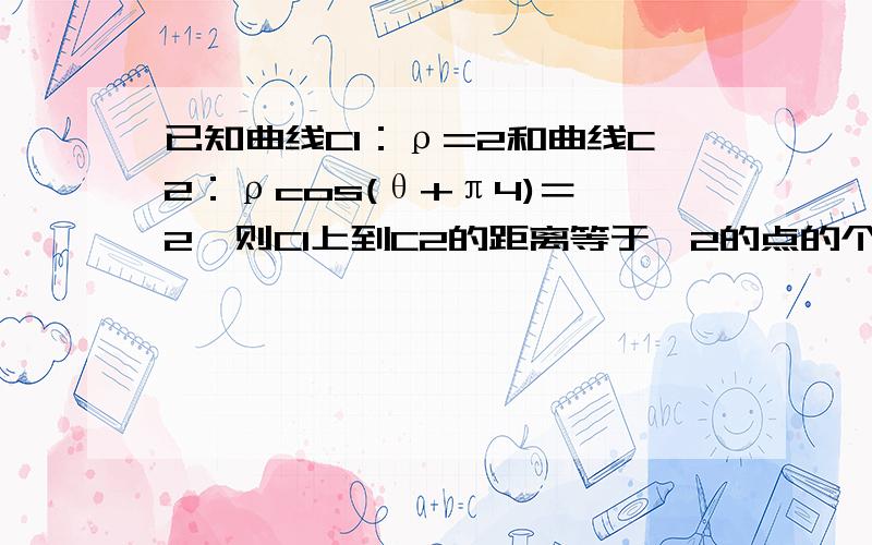 已知曲线C1：ρ=2和曲线C2：ρcos(θ+π4)＝√2,则C1上到C2的距离等于√2的点的个数为