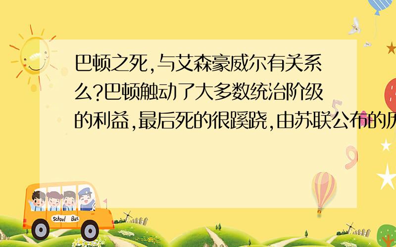 巴顿之死,与艾森豪威尔有关系么?巴顿触动了大多数统治阶级的利益,最后死的很蹊跷,由苏联公布的历史文件来看,矛头直指以艾森豪威尔为首的当权派,有可能是艾森豪威尔下的收吗?