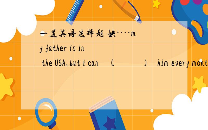 一道英语选择题 快····my father is in the USA,but i can    (          )   him every month.A.hear of    B. hear form     C.hear      D.liten toD.listen to