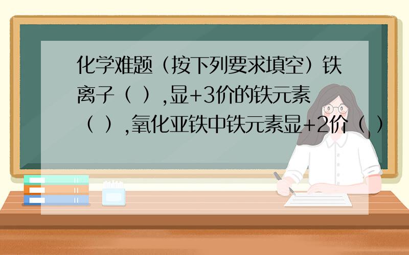 化学难题（按下列要求填空）铁离子（ ）,显+3价的铁元素（ ）,氧化亚铁中铁元素显+2价（ ）