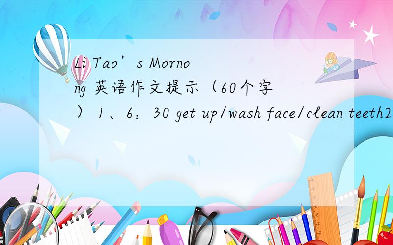 Li Tao’s Mornong 英语作文提示（60个字） 1、6：30 get up/wash face/clean teeth2、6:50 breakfast3、7:20 go to school(骑自行车）4、7:45 morning exercises5、8:10 class begins/four classes6、11:40 school over/lunch at school/wait f