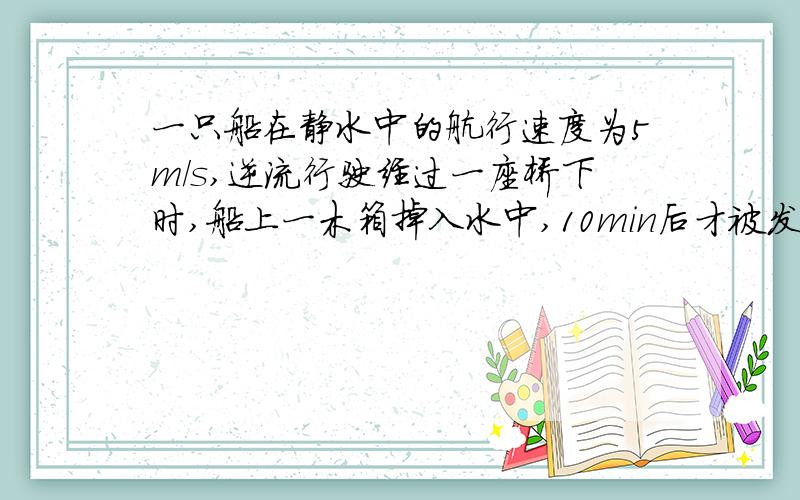 一只船在静水中的航行速度为5m/s,逆流行驶经过一座桥下时,船上一木箱掉入水中,10min后才被发现,立即调头追赶木箱,船从调头到行至木箱落水处时间为多少秒?追上木箱船顺水行了多少米?