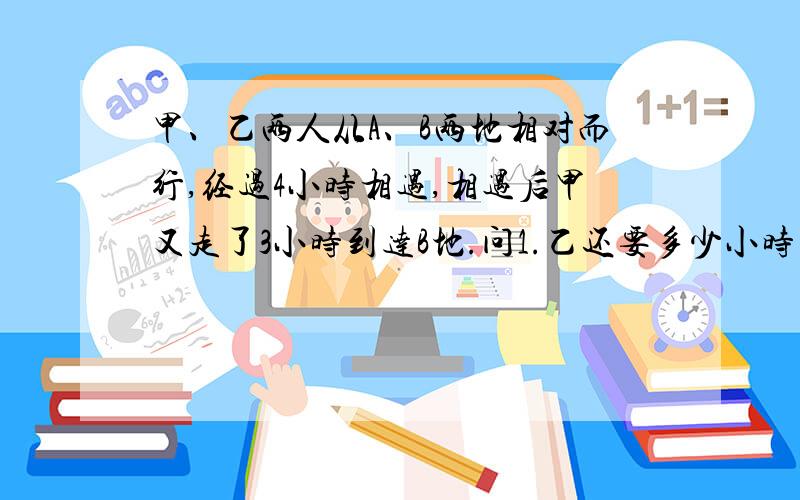 甲、乙两人从A、B两地相对而行,经过4小时相遇,相遇后甲又走了3小时到达B地.问1.乙还要多少小时才能到达A地?（要有算式） 2.乙的速度比甲慢百分之几?（要有算式）