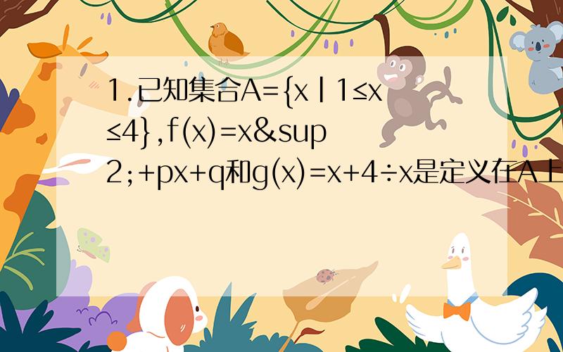 1.已知集合A={x|1≤x≤4},f(x)=x²+px+q和g(x)=x+4÷x是定义在A上的函数,且在x=0处同时取到最小值,并满足f(x=0)=g(x=0),求f(x)在A上的最大值2.分别指出他们的单调区间（1）y=|x²-4x| （2）y=2|x|-3