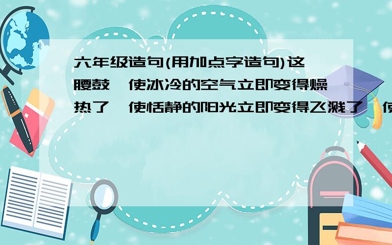 六年级造句(用加点字造句)这腰鼓,使冰冷的空气立即变得燥热了,使恬静的阳光立即变得飞溅了,使困倦的世界立即变得亢奋了.(加点字是三个“变得”.要求应该是写像这样的排比句,然后用上