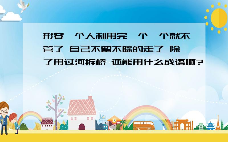 形容一个人利用完一个一个就不管了 自己不留不睬的走了 除了用过河拆桥 还能用什么成语啊?