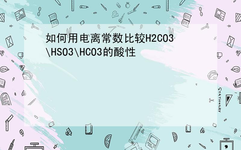 如何用电离常数比较H2CO3\HSO3\HCO3的酸性