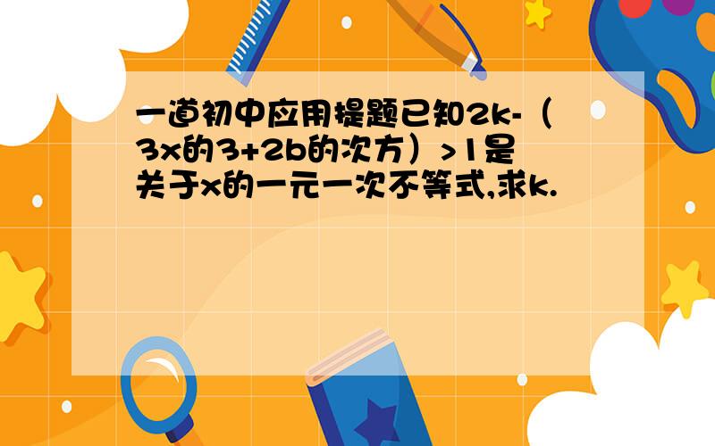 一道初中应用提题已知2k-（3x的3+2b的次方）>1是关于x的一元一次不等式,求k.