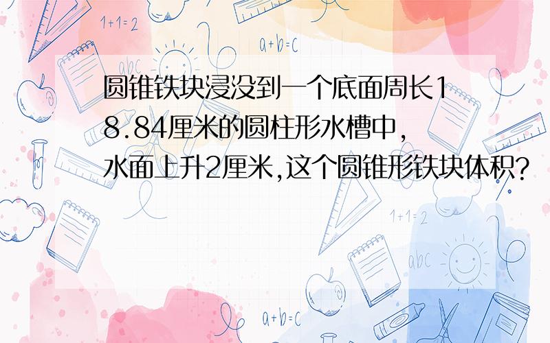 圆锥铁块浸没到一个底面周长18.84厘米的圆柱形水槽中,水面上升2厘米,这个圆锥形铁块体积?