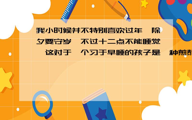 我小时候并不特别喜欢过年,除夕要守岁,不过十二点不能睡觉,这对于一个习于早睡的孩子是一种煎熬.前庭后院挂满了灯笼,又是宫灯,又是纱灯,烛光辉煌,地上铺了芝麻秸儿,踩上去咯咯吱吱响,