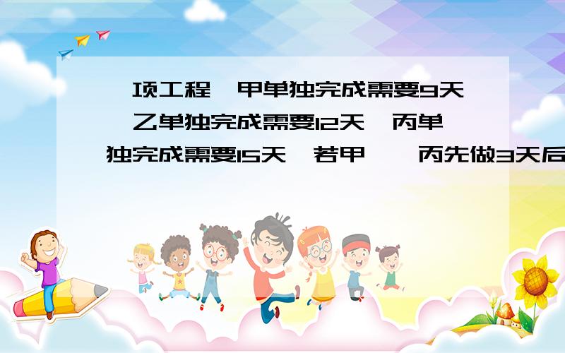 一项工程,甲单独完成需要9天,乙单独完成需要12天,丙单独完成需要15天,若甲、、丙先做3天后,甲有事离开,由乙接替甲的工作,问还需要多少天能完成这项工作