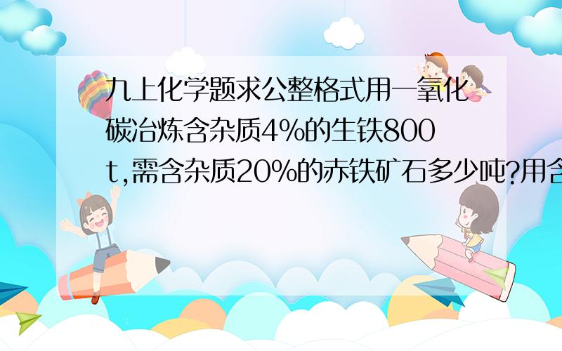 九上化学题求公整格式用一氧化碳冶炼含杂质4%的生铁800t,需含杂质20%的赤铁矿石多少吨?用含三氧化二铁75%的赤铁矿石20吨,可炼出含杂质4%的生铁多少吨?实验室用锌粒和稀硫酸反应制取4g氢气