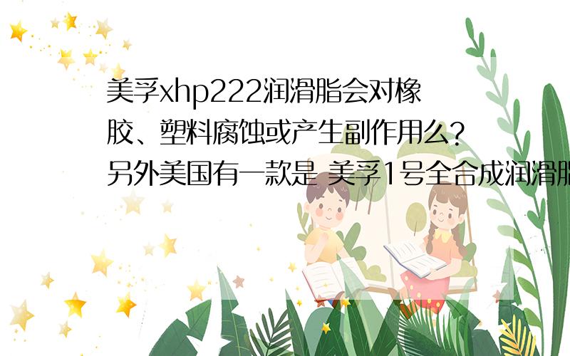 美孚xhp222润滑脂会对橡胶、塑料腐蚀或产生副作用么?另外美国有一款是 美孚1号全合成润滑脂,这个的主要重要参数特性和XHP222一样,颜色是红色（222为蓝色）,请问这个对比222的优势是?贵222接