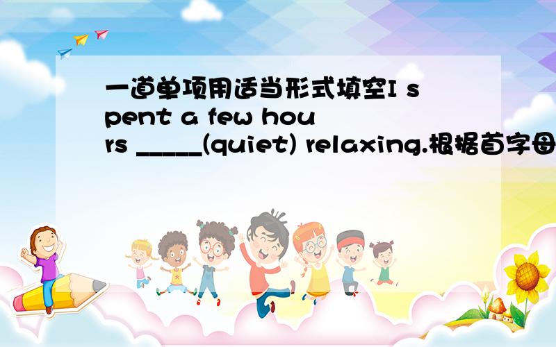 一道单项用适当形式填空I spent a few hours _____(quiet) relaxing.根据首字母填空It is c_____ that he is a good teacher.( )1--What time does he leave?--He _____ Nanjing at 7:35 pm.A.leaves for B.goes C.arrives D.gets